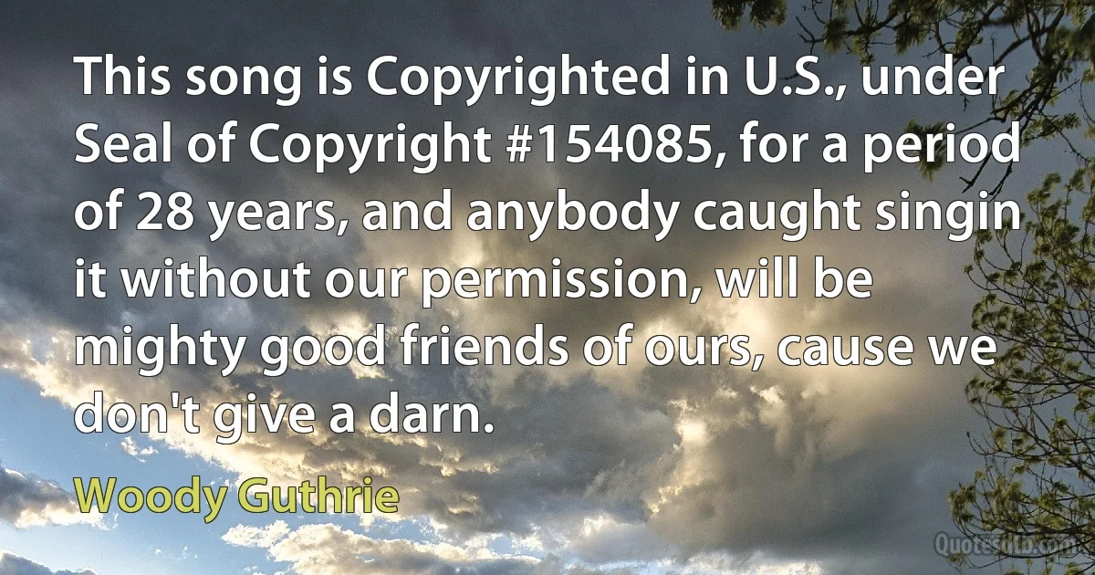 This song is Copyrighted in U.S., under Seal of Copyright #154085, for a period of 28 years, and anybody caught singin it without our permission, will be mighty good friends of ours, cause we don't give a darn. (Woody Guthrie)