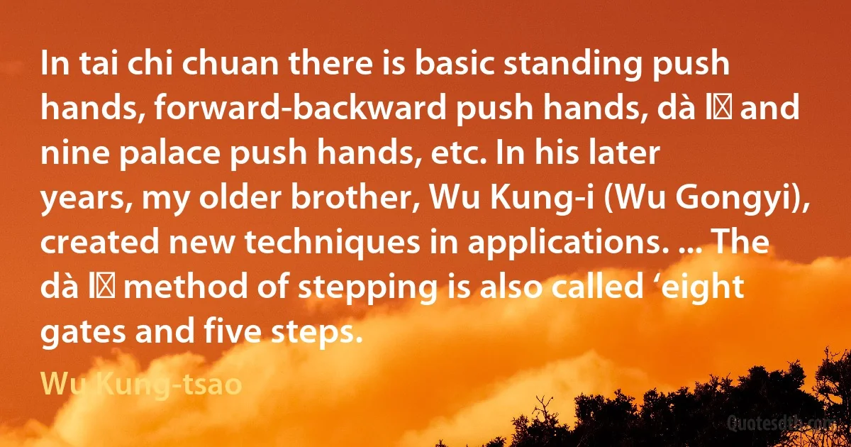 In tai chi chuan there is basic standing push hands, forward-backward push hands, dà lǜ and nine palace push hands, etc. In his later years, my older brother, Wu Kung-i (Wu Gongyi), created new techniques in applications. ... The dà lǜ method of stepping is also called ‘eight gates and five steps. (Wu Kung-tsao)