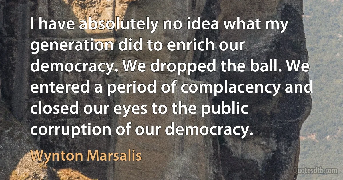 I have absolutely no idea what my generation did to enrich our democracy. We dropped the ball. We entered a period of complacency and closed our eyes to the public corruption of our democracy. (Wynton Marsalis)