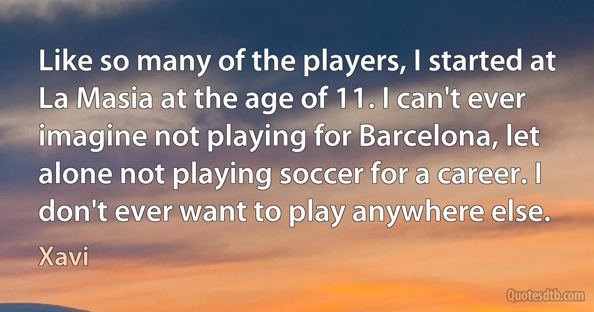 Like so many of the players, I started at La Masia at the age of 11. I can't ever imagine not playing for Barcelona, let alone not playing soccer for a career. I don't ever want to play anywhere else. (Xavi)