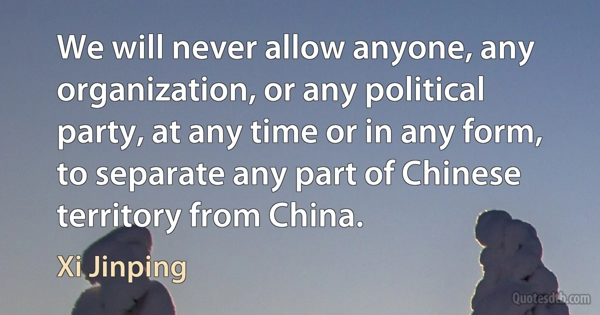 We will never allow anyone, any organization, or any political party, at any time or in any form, to separate any part of Chinese territory from China. (Xi Jinping)