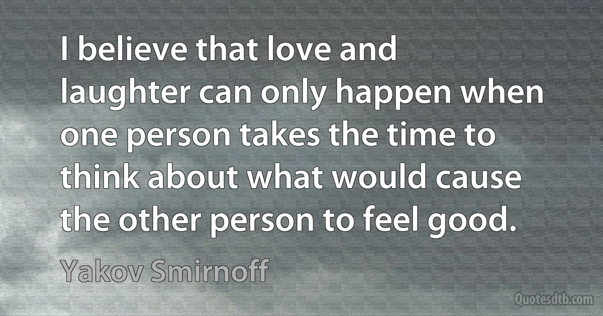 I believe that love and laughter can only happen when one person takes the time to think about what would cause the other person to feel good. (Yakov Smirnoff)