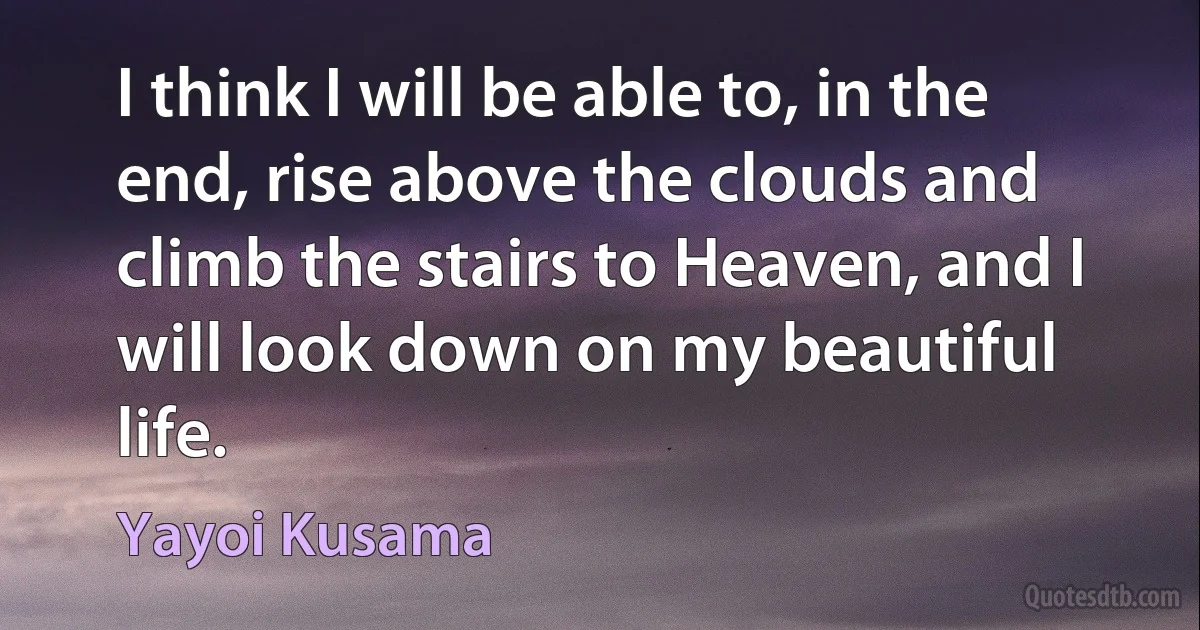 I think I will be able to, in the end, rise above the clouds and climb the stairs to Heaven, and I will look down on my beautiful life. (Yayoi Kusama)