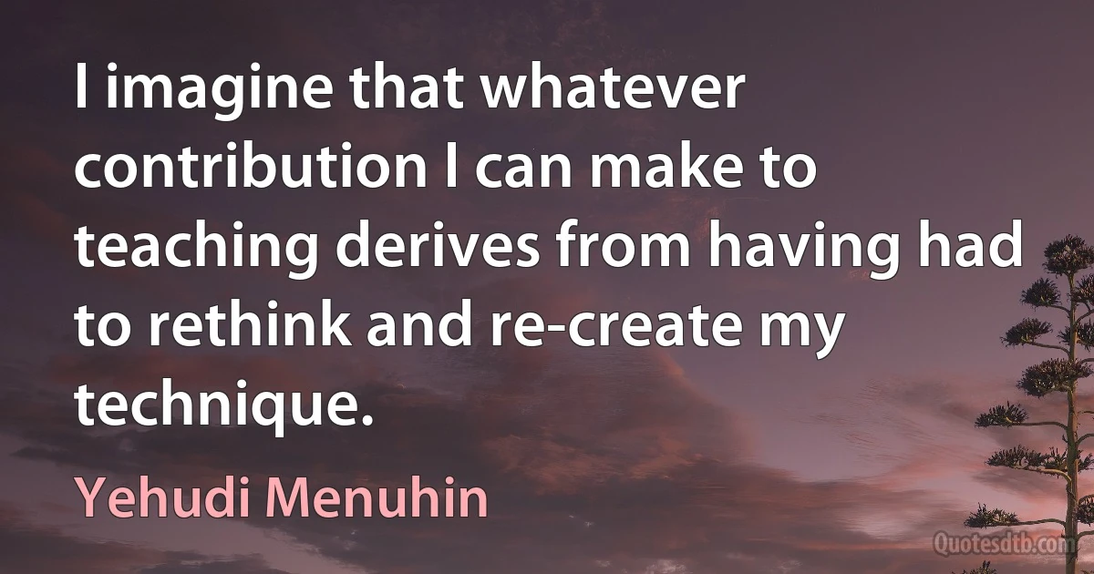 I imagine that whatever contribution I can make to teaching derives from having had to rethink and re-create my technique. (Yehudi Menuhin)