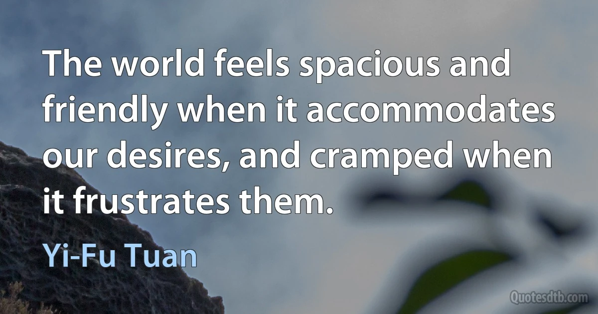 The world feels spacious and friendly when it accommodates our desires, and cramped when it frustrates them. (Yi-Fu Tuan)