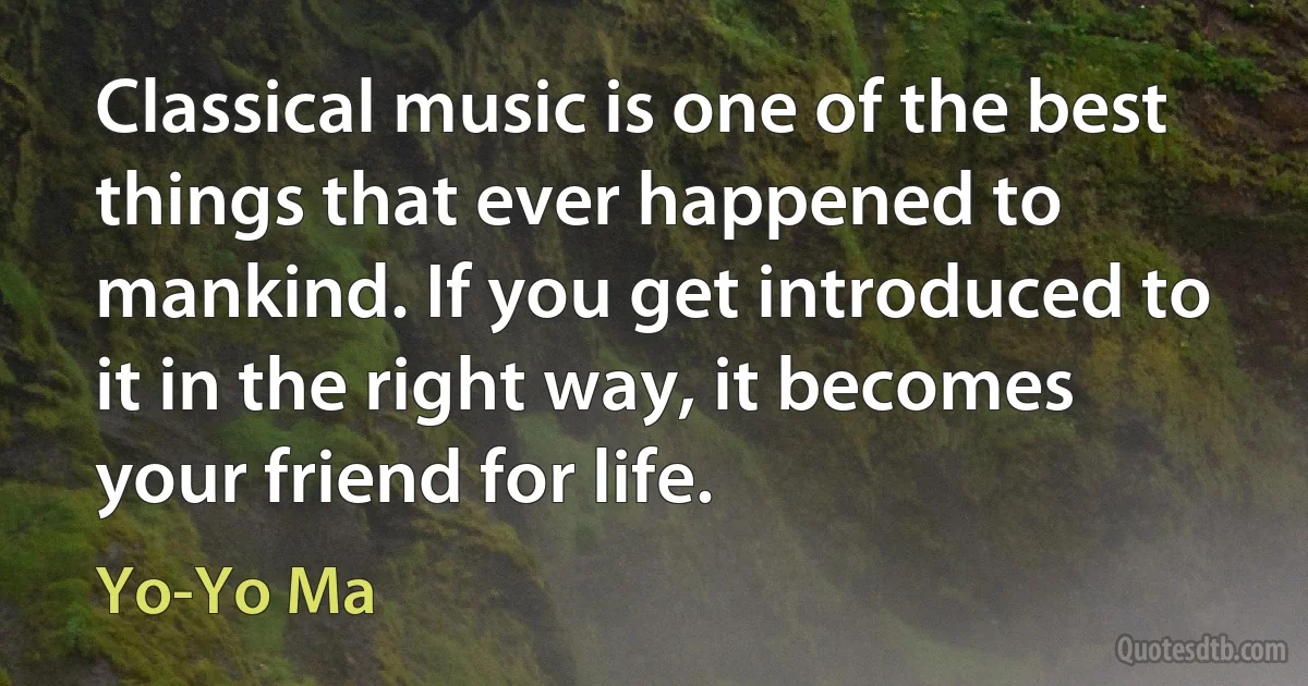 Classical music is one of the best things that ever happened to mankind. If you get introduced to it in the right way, it becomes your friend for life. (Yo-Yo Ma)