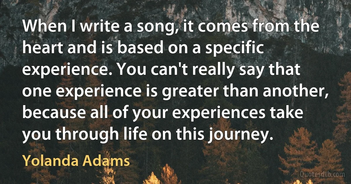 When I write a song, it comes from the heart and is based on a specific experience. You can't really say that one experience is greater than another, because all of your experiences take you through life on this journey. (Yolanda Adams)