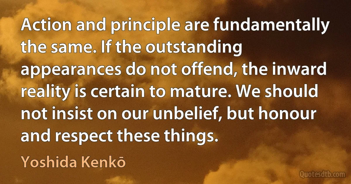 Action and principle are fundamentally the same. If the outstanding appearances do not offend, the inward reality is certain to mature. We should not insist on our unbelief, but honour and respect these things. (Yoshida Kenkō)