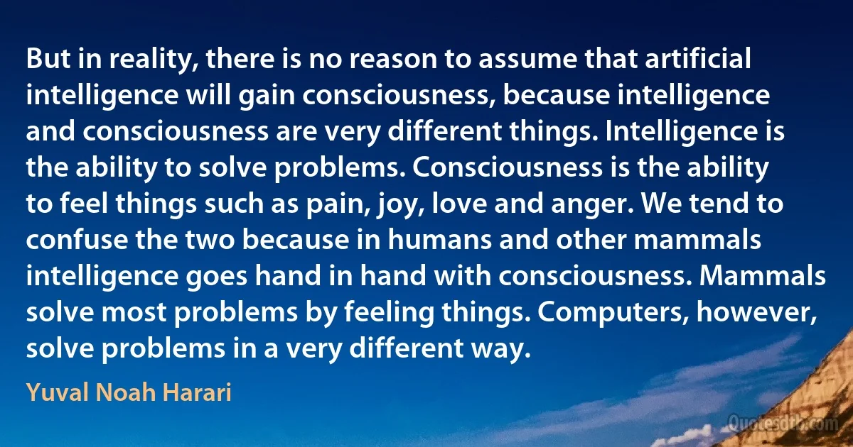 But in reality, there is no reason to assume that artificial intelligence will gain consciousness, because intelligence and consciousness are very different things. Intelligence is the ability to solve problems. Consciousness is the ability to feel things such as pain, joy, love and anger. We tend to confuse the two because in humans and other mammals intelligence goes hand in hand with consciousness. Mammals solve most problems by feeling things. Computers, however, solve problems in a very different way. (Yuval Noah Harari)