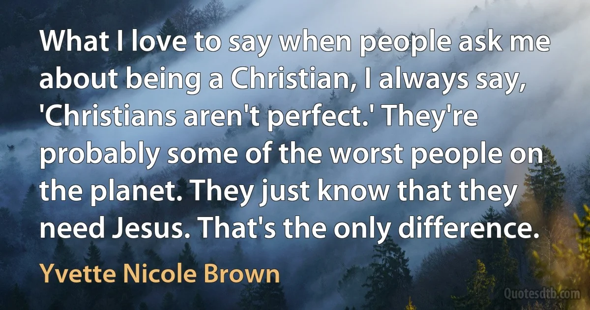 What I love to say when people ask me about being a Christian, I always say, 'Christians aren't perfect.' They're probably some of the worst people on the planet. They just know that they need Jesus. That's the only difference. (Yvette Nicole Brown)