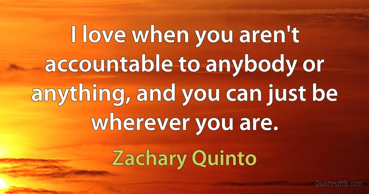 I love when you aren't accountable to anybody or anything, and you can just be wherever you are. (Zachary Quinto)