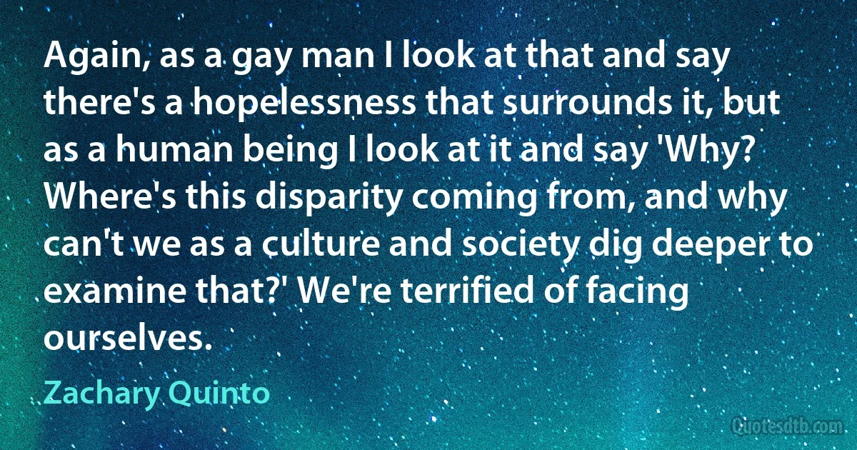 Again, as a gay man I look at that and say there's a hopelessness that surrounds it, but as a human being I look at it and say 'Why? Where's this disparity coming from, and why can't we as a culture and society dig deeper to examine that?' We're terrified of facing ourselves. (Zachary Quinto)