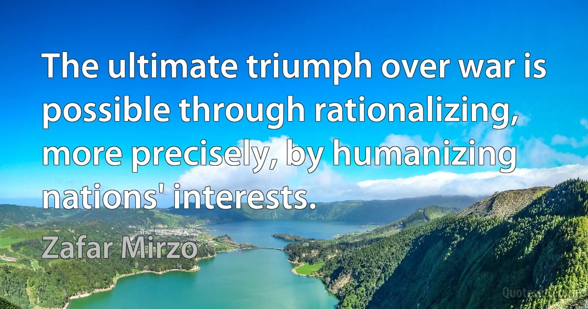 The ultimate triumph over war is possible through rationalizing, more precisely, by humanizing nations' interests. (Zafar Mirzo)