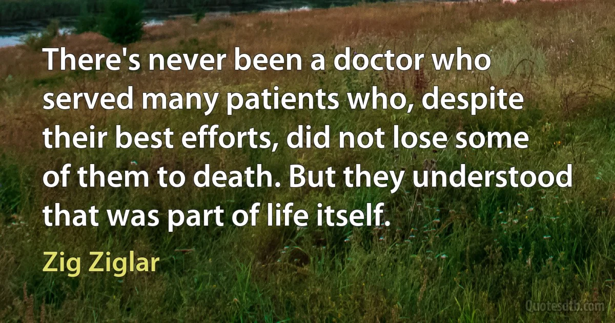 There's never been a doctor who served many patients who, despite their best efforts, did not lose some of them to death. But they understood that was part of life itself. (Zig Ziglar)