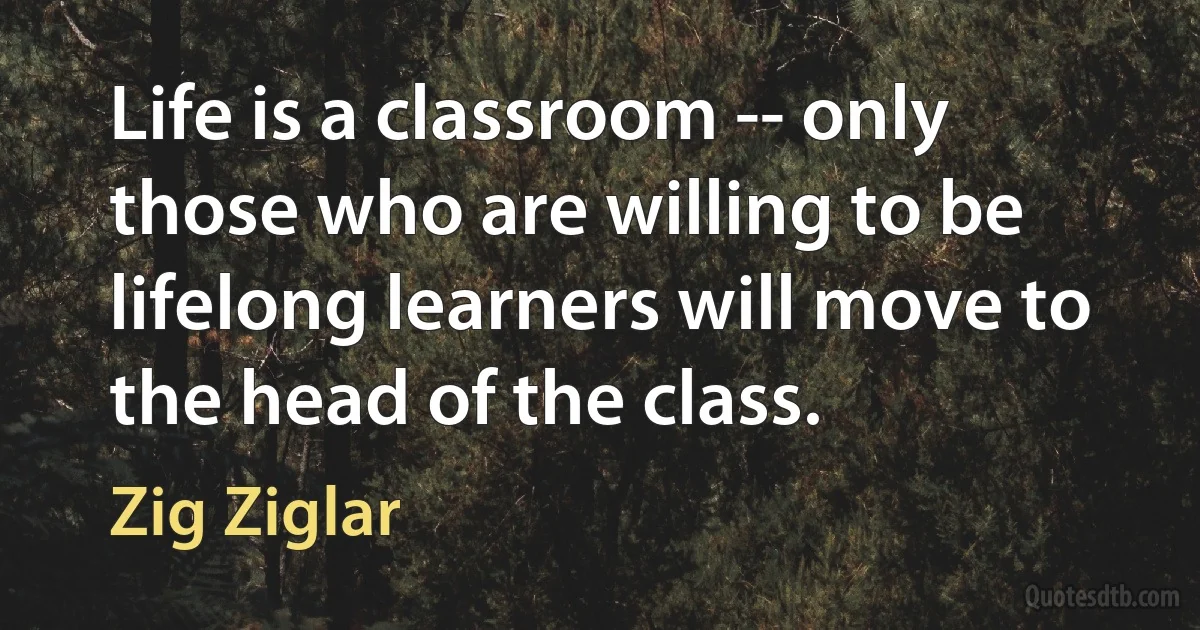 Life is a classroom -- only those who are willing to be lifelong learners will move to the head of the class. (Zig Ziglar)