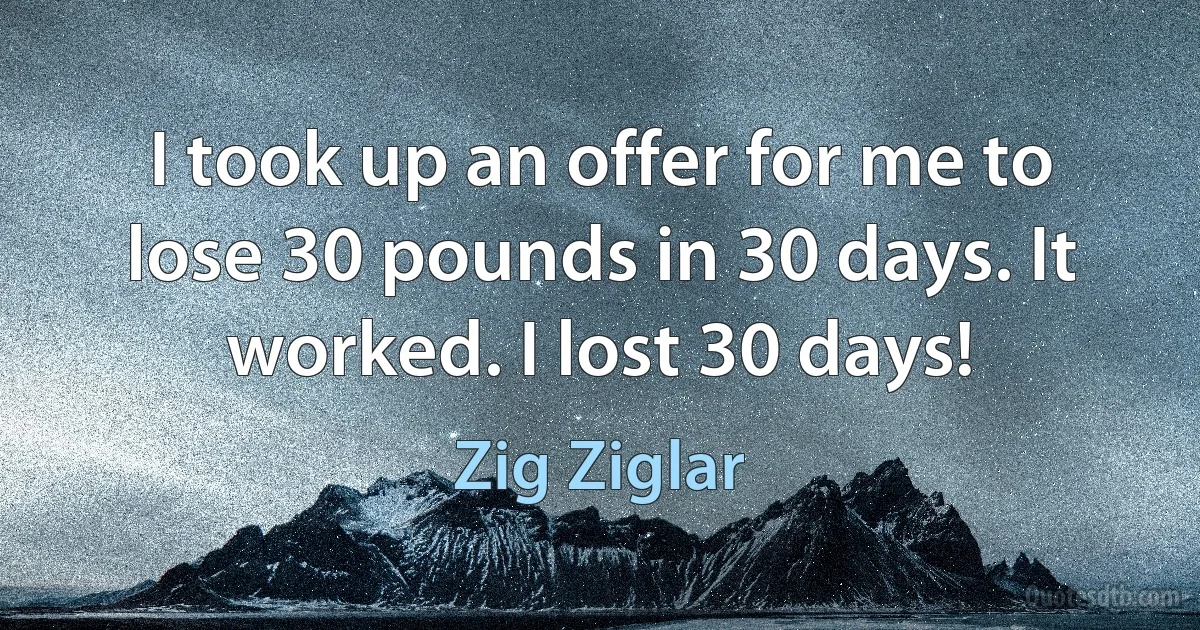 I took up an offer for me to lose 30 pounds in 30 days. It worked. I lost 30 days! (Zig Ziglar)