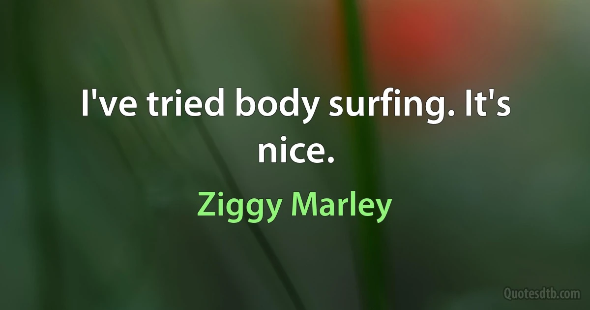 I've tried body surfing. It's nice. (Ziggy Marley)