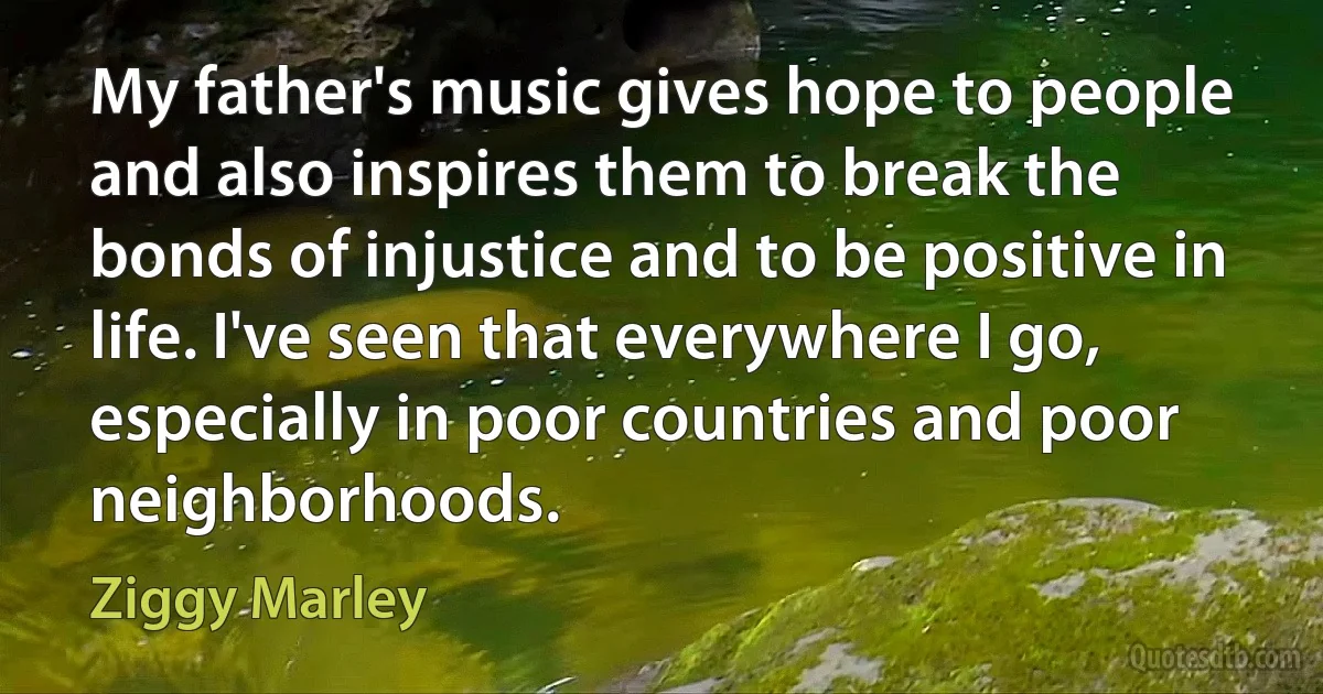 My father's music gives hope to people and also inspires them to break the bonds of injustice and to be positive in life. I've seen that everywhere I go, especially in poor countries and poor neighborhoods. (Ziggy Marley)