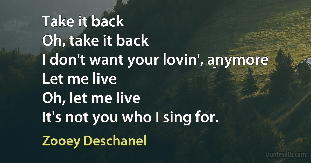 Take it back
Oh, take it back
I don't want your lovin', anymore
Let me live
Oh, let me live
It's not you who I sing for. (Zooey Deschanel)