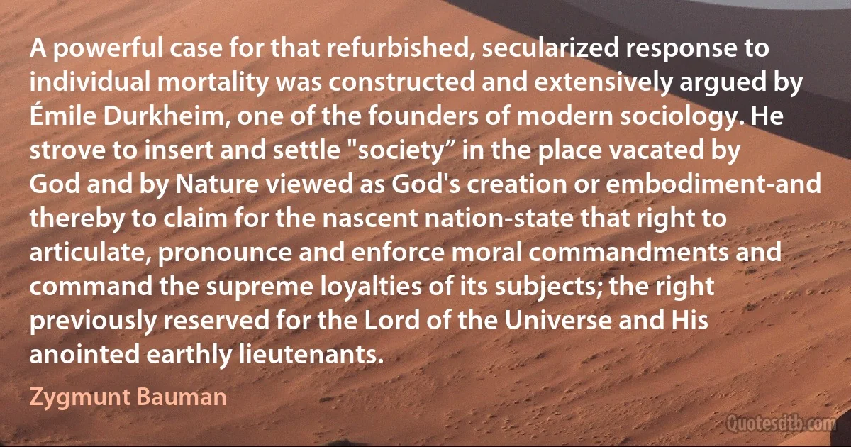 A powerful case for that refurbished, secularized response to individual mortality was constructed and extensively argued by Émile Durkheim, one of the founders of modern sociology. He strove to insert and settle "society” in the place vacated by God and by Nature viewed as God's creation or embodiment-and thereby to claim for the nascent nation-state that right to articulate, pronounce and enforce moral commandments and command the supreme loyalties of its subjects; the right previously reserved for the Lord of the Universe and His anointed earthly lieutenants. (Zygmunt Bauman)