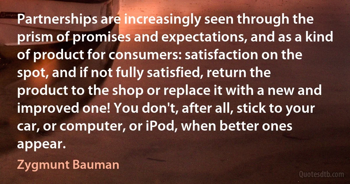 Partnerships are increasingly seen through the prism of promises and expectations, and as a kind of product for consumers: satisfaction on the spot, and if not fully satisfied, return the product to the shop or replace it with a new and improved one! You don't, after all, stick to your car, or computer, or iPod, when better ones appear. (Zygmunt Bauman)