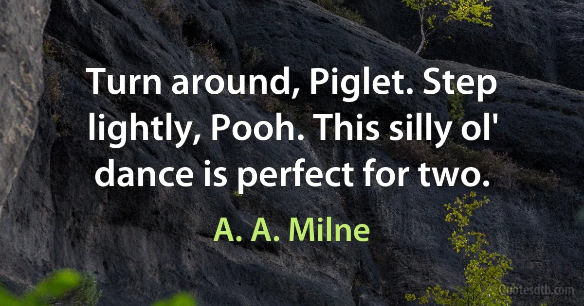 Turn around, Piglet. Step lightly, Pooh. This silly ol' dance is perfect for two. (A. A. Milne)