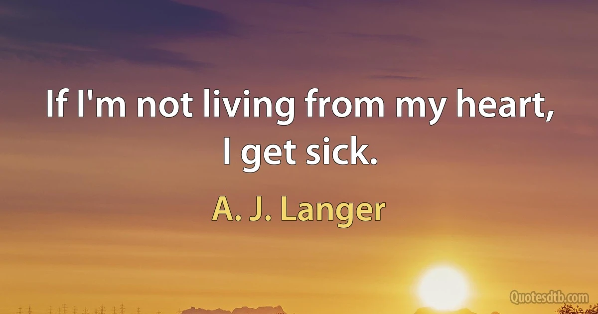 If I'm not living from my heart, I get sick. (A. J. Langer)