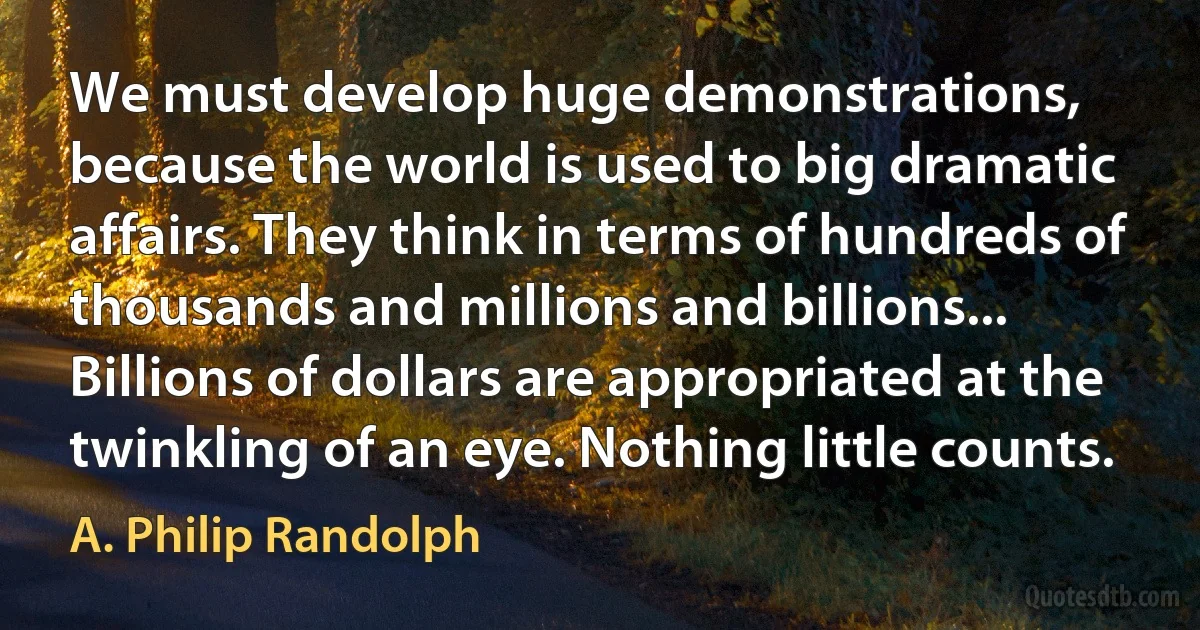 We must develop huge demonstrations, because the world is used to big dramatic affairs. They think in terms of hundreds of thousands and millions and billions... Billions of dollars are appropriated at the twinkling of an eye. Nothing little counts. (A. Philip Randolph)