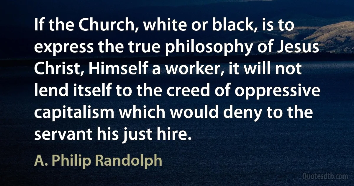 If the Church, white or black, is to express the true philosophy of Jesus Christ, Himself a worker, it will not lend itself to the creed of oppressive capitalism which would deny to the servant his just hire. (A. Philip Randolph)