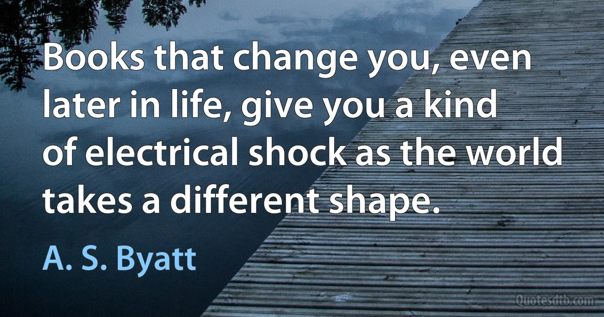 Books that change you, even later in life, give you a kind of electrical shock as the world takes a different shape. (A. S. Byatt)