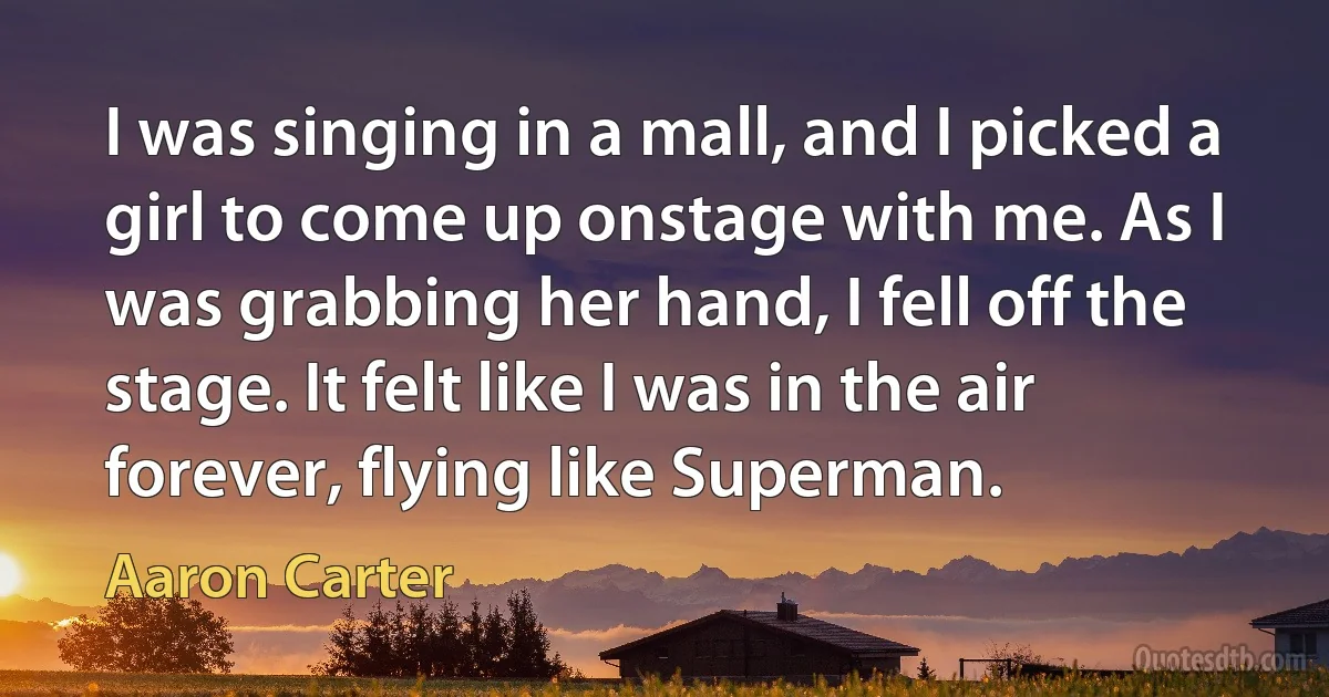 I was singing in a mall, and I picked a girl to come up onstage with me. As I was grabbing her hand, I fell off the stage. It felt like I was in the air forever, flying like Superman. (Aaron Carter)