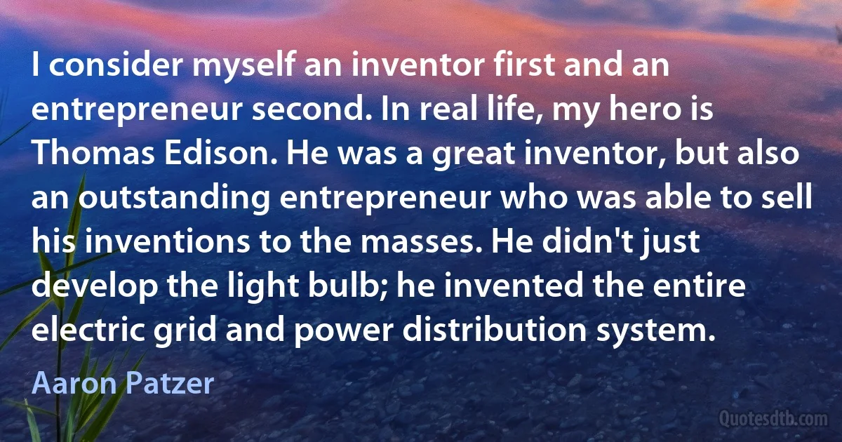 I consider myself an inventor first and an entrepreneur second. In real life, my hero is Thomas Edison. He was a great inventor, but also an outstanding entrepreneur who was able to sell his inventions to the masses. He didn't just develop the light bulb; he invented the entire electric grid and power distribution system. (Aaron Patzer)