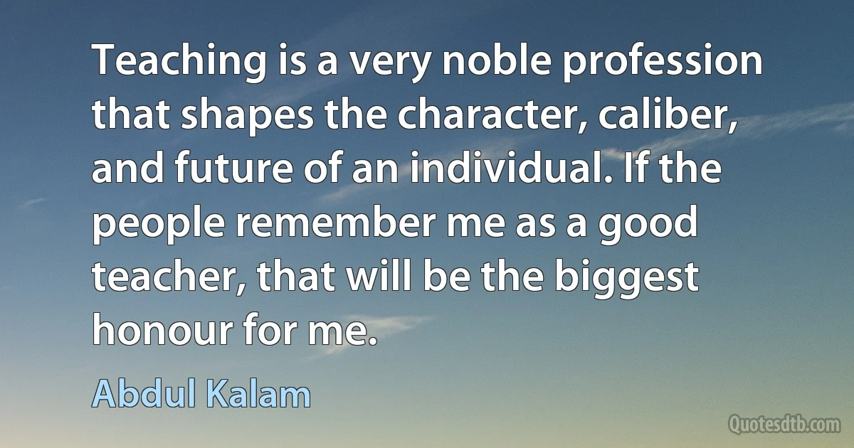 Teaching is a very noble profession that shapes the character, caliber, and future of an individual. If the people remember me as a good teacher, that will be the biggest honour for me. (Abdul Kalam)