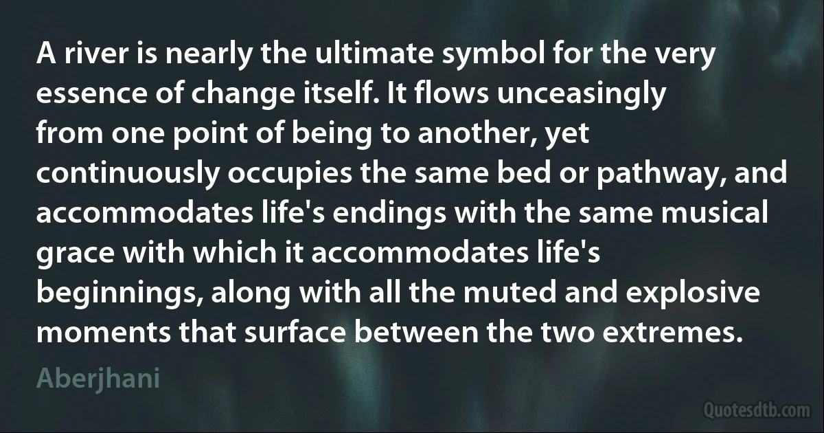 A river is nearly the ultimate symbol for the very essence of change itself. It flows unceasingly from one point of being to another, yet continuously occupies the same bed or pathway, and accommodates life's endings with the same musical grace with which it accommodates life's beginnings, along with all the muted and explosive moments that surface between the two extremes. (Aberjhani)