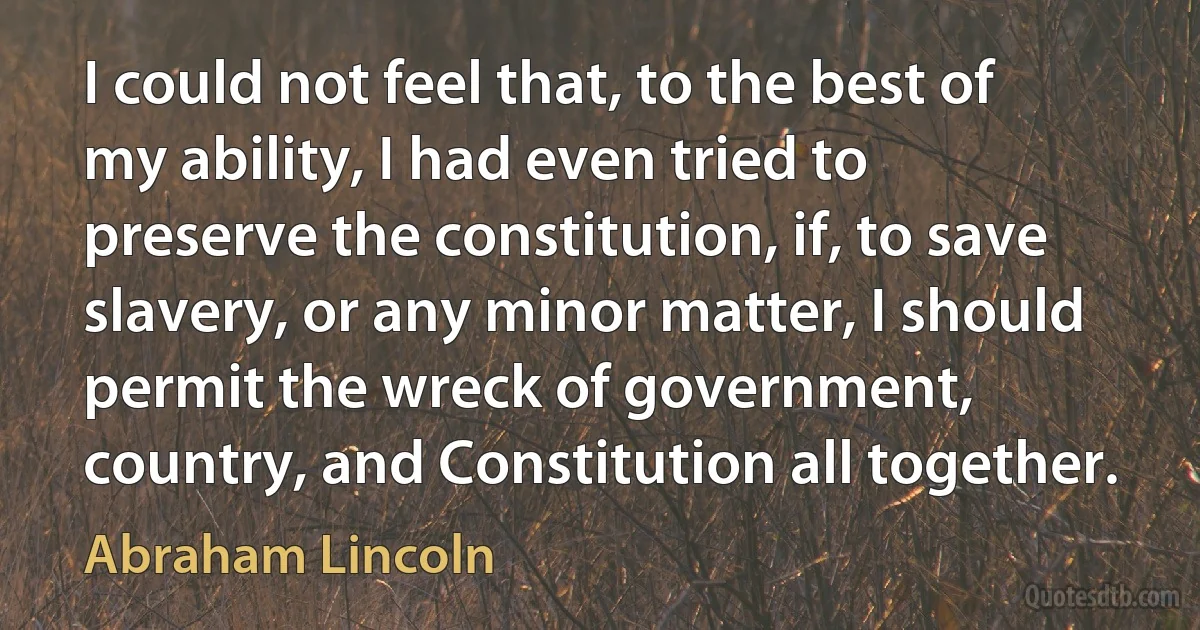 I could not feel that, to the best of my ability, I had even tried to preserve the constitution, if, to save slavery, or any minor matter, I should permit the wreck of government, country, and Constitution all together. (Abraham Lincoln)