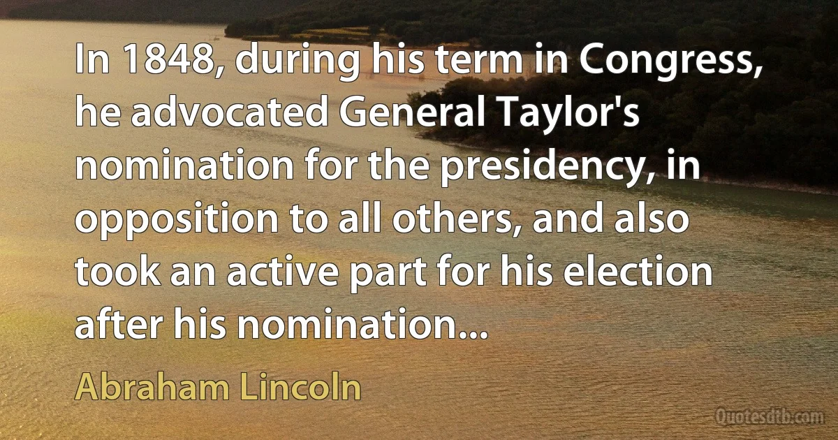 In 1848, during his term in Congress, he advocated General Taylor's nomination for the presidency, in opposition to all others, and also took an active part for his election after his nomination... (Abraham Lincoln)