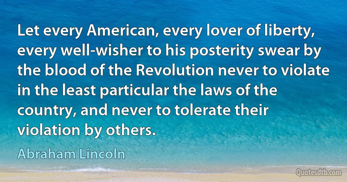 Let every American, every lover of liberty, every well-wisher to his posterity swear by the blood of the Revolution never to violate in the least particular the laws of the country, and never to tolerate their violation by others. (Abraham Lincoln)