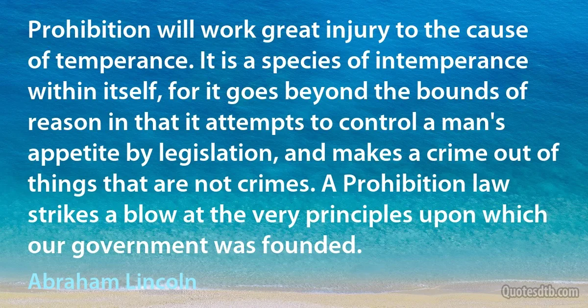 Prohibition will work great injury to the cause of temperance. It is a species of intemperance within itself, for it goes beyond the bounds of reason in that it attempts to control a man's appetite by legislation, and makes a crime out of things that are not crimes. A Prohibition law strikes a blow at the very principles upon which our government was founded. (Abraham Lincoln)