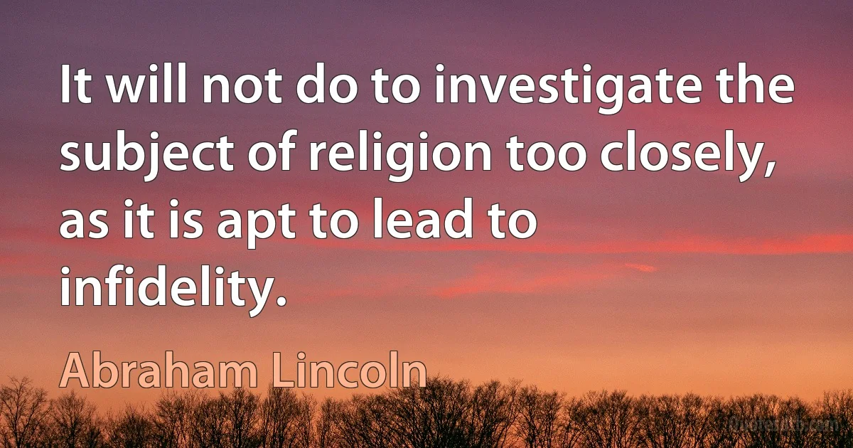 It will not do to investigate the subject of religion too closely, as it is apt to lead to infidelity. (Abraham Lincoln)