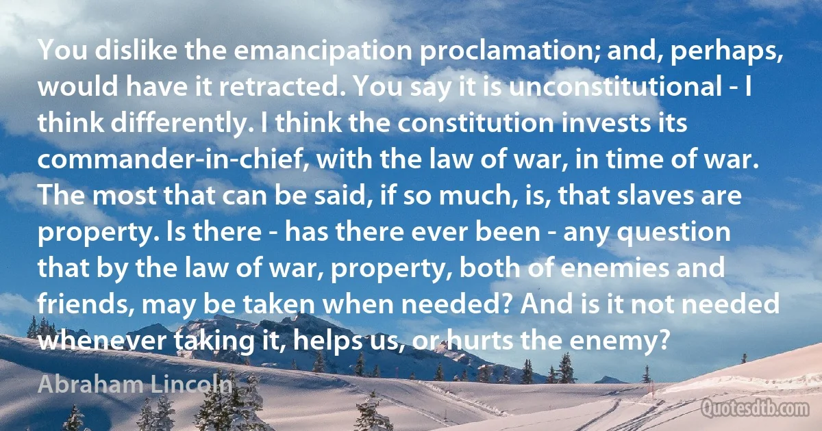 You dislike the emancipation proclamation; and, perhaps, would have it retracted. You say it is unconstitutional - I think differently. I think the constitution invests its commander-in-chief, with the law of war, in time of war. The most that can be said, if so much, is, that slaves are property. Is there - has there ever been - any question that by the law of war, property, both of enemies and friends, may be taken when needed? And is it not needed whenever taking it, helps us, or hurts the enemy? (Abraham Lincoln)