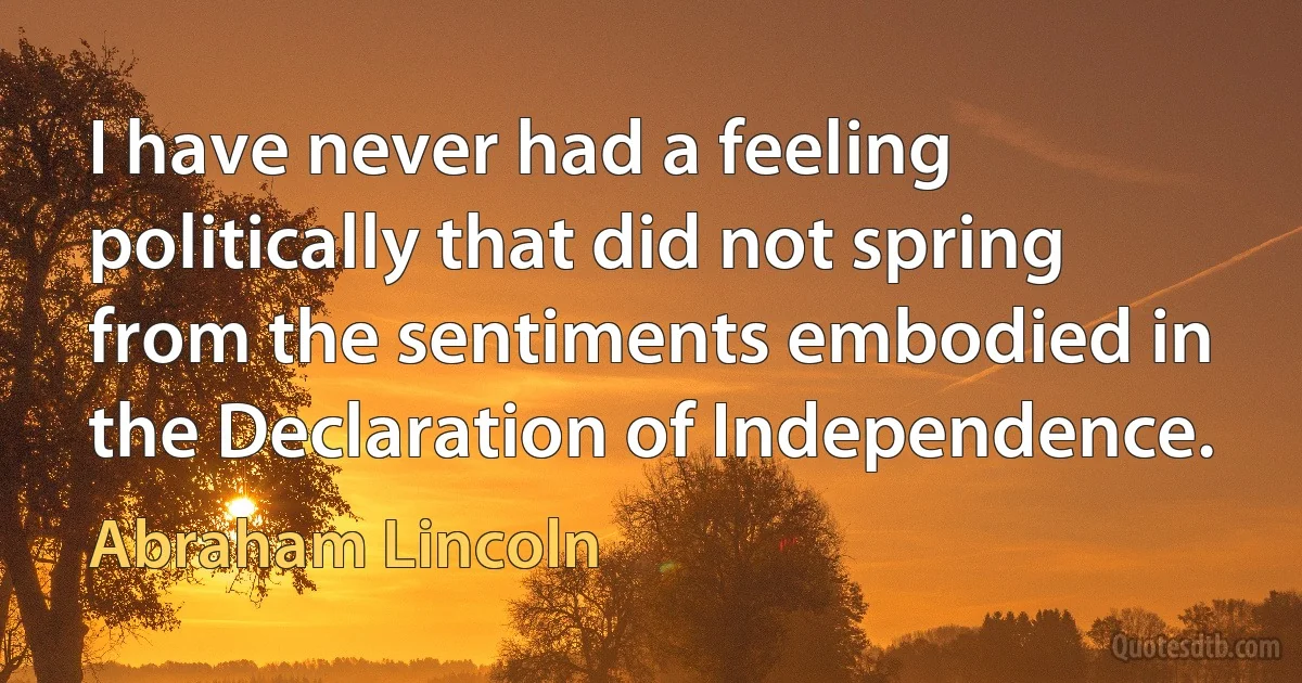 I have never had a feeling politically that did not spring from the sentiments embodied in the Declaration of Independence. (Abraham Lincoln)