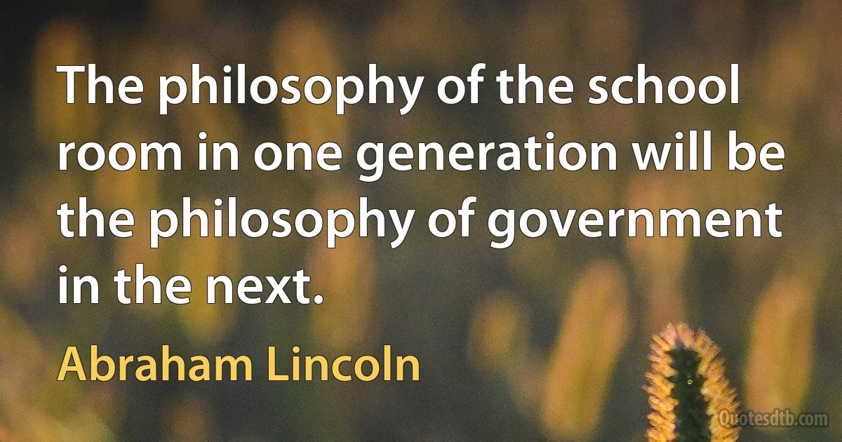 The philosophy of the school room in one generation will be the philosophy of government in the next. (Abraham Lincoln)