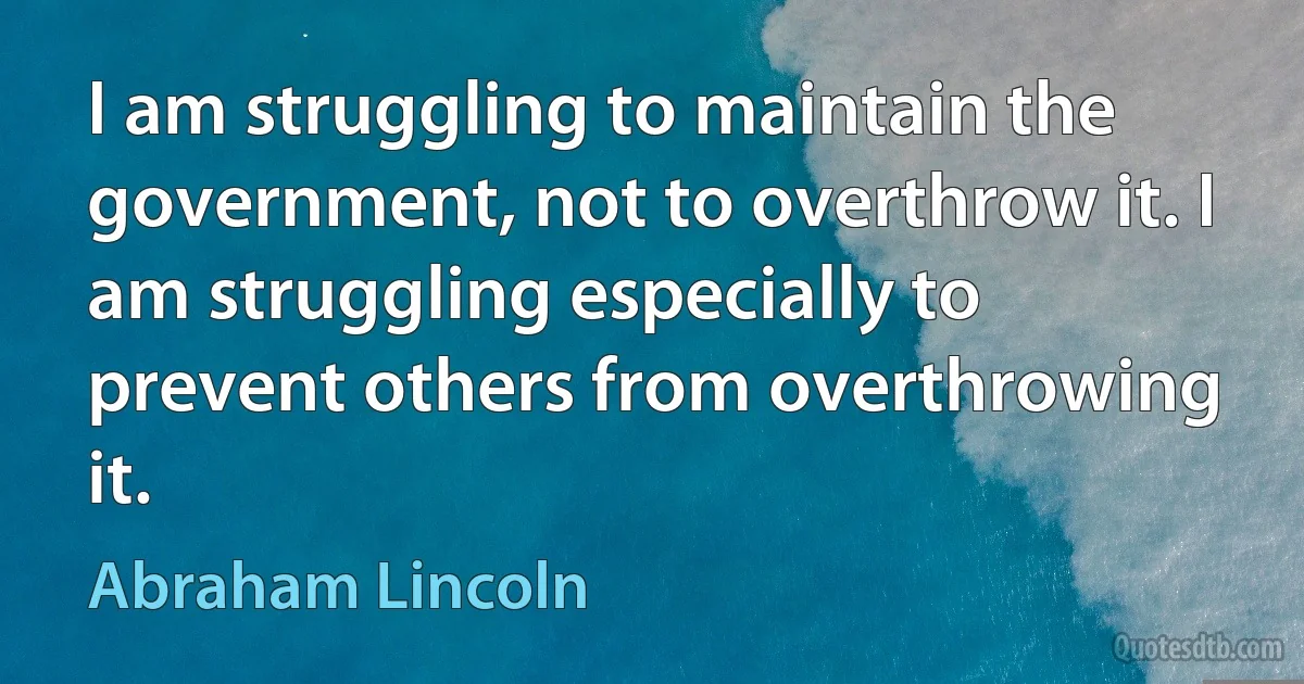 I am struggling to maintain the government, not to overthrow it. I am struggling especially to prevent others from overthrowing it. (Abraham Lincoln)