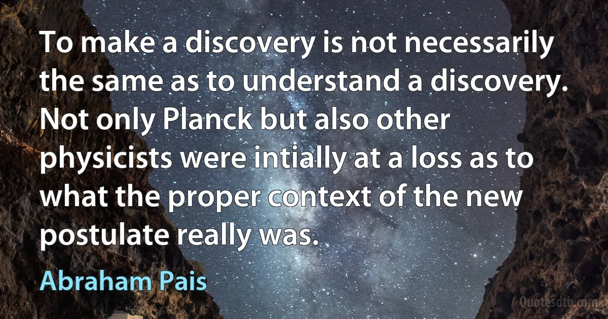 To make a discovery is not necessarily the same as to understand a discovery. Not only Planck but also other physicists were intially at a loss as to what the proper context of the new postulate really was. (Abraham Pais)