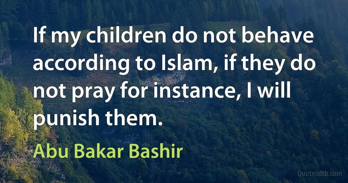 If my children do not behave according to Islam, if they do not pray for instance, I will punish them. (Abu Bakar Bashir)