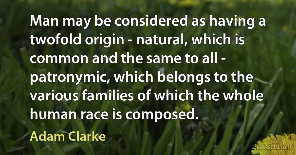 Man may be considered as having a twofold origin - natural, which is common and the same to all - patronymic, which belongs to the various families of which the whole human race is composed. (Adam Clarke)