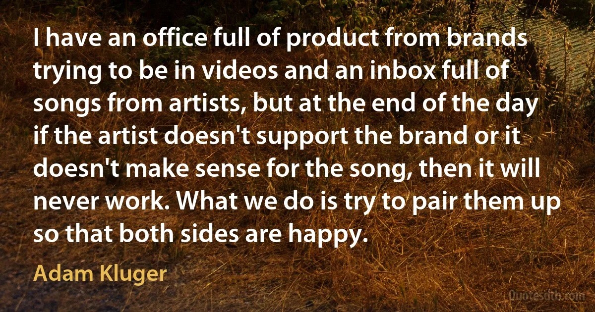 I have an office full of product from brands trying to be in videos and an inbox full of songs from artists, but at the end of the day if the artist doesn't support the brand or it doesn't make sense for the song, then it will never work. What we do is try to pair them up so that both sides are happy. (Adam Kluger)