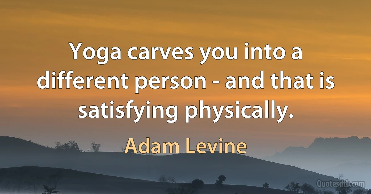 Yoga carves you into a different person - and that is satisfying physically. (Adam Levine)