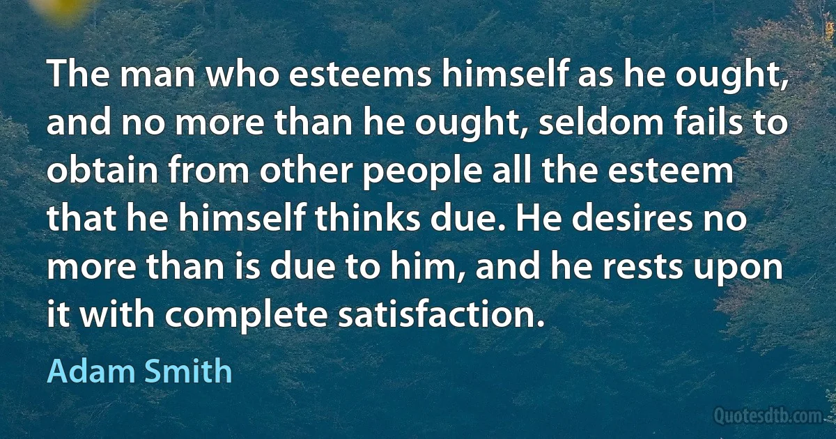 The man who esteems himself as he ought, and no more than he ought, seldom fails to obtain from other people all the esteem that he himself thinks due. He desires no more than is due to him, and he rests upon it with complete satisfaction. (Adam Smith)