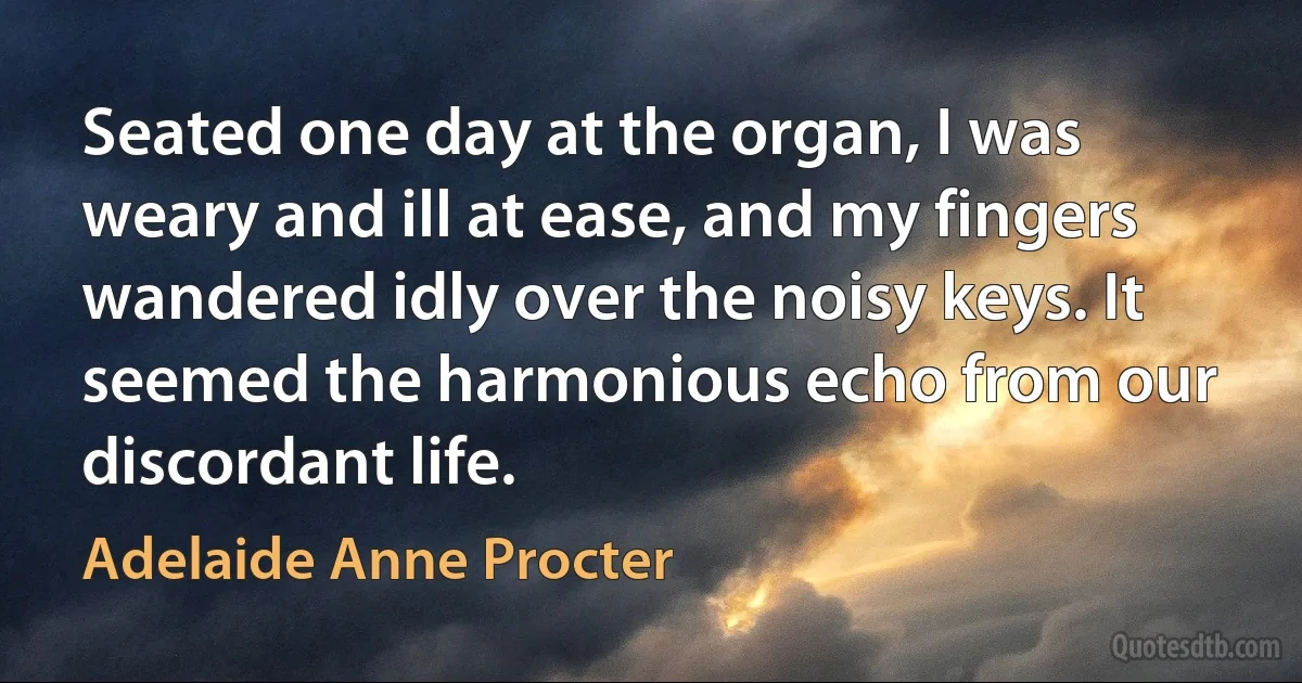 Seated one day at the organ, I was weary and ill at ease, and my fingers wandered idly over the noisy keys. It seemed the harmonious echo from our discordant life. (Adelaide Anne Procter)